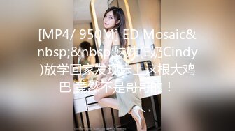 [MP4/ 950M] ED Mosaic&nbsp;&nbsp;妹妹(E奶Cindy)放学回家发现床上这根大鸡巴 竟然不是哥哥的！