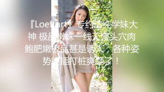 『Loeftart』专约清纯学妹大神 极品嫩妹一线天馒头穴肉鲍肥嫩极品甚是诱人，各种姿势抽插打桩爽翻了！