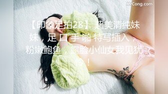 【印象足拍28】 超美清纯妹妹，足 口 手 啪 特写插入，粉嫩鲍鱼，露脸小仙女我见犹怜！