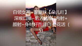 白领女神~眼镜妹【朵儿吖】深喉口爆~后入猛操~内射+颜射~身材好而且白 会花活  (5)