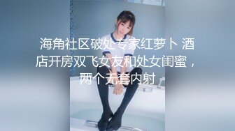 海角社区破处专家红萝卜 酒店开房双飞女友和处女闺蜜，两个无套内射