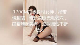 170CM顶级身材女神，吊带情趣装，修长美腿无毛骚穴，跪着翘起美臀，浪叫骚话不断诱人