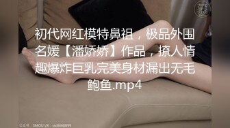 初代网红模特鼻祖，极品外围名媛【潘娇娇】作品，撩人情趣爆炸巨乳完美身材漏出无毛鲍鱼.mp4