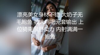 漂亮美女身材不错 大奶子无毛鲍鱼 被大鸡吧无套输出 上位骑乘很舒卖力 内射满满一鲍鱼