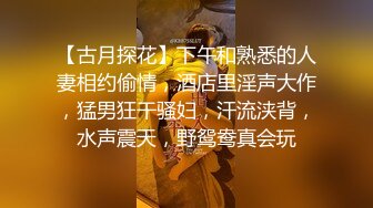 【古月探花】下午和熟悉的人妻相约偷情，酒店里淫声大作，猛男狂干骚妇，汗流浃背，水声震天，野鸳鸯真会玩