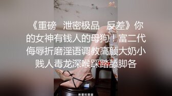 《重磅✅泄密极品✅反差》你的女神有钱人的母狗！富二代侮辱折磨淫语调教高颜大奶小贱人毒龙深喉踩踏舔脚各