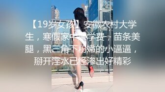 【19岁女孩】安徽农村大学生，寒假家中赚学费，苗条美腿，黑三角下粉嫩的小逼逼，掰开淫水已经渗出好精彩