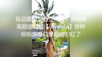 极品露脸反差女神！完美炮架高颜值御姐【lovelyja】各种啪啪深喉口爆眼镜都红了