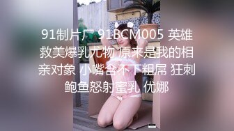 91制片厂 91BCM005 英雄救美爆乳尤物 原来是我的相亲对象 小嘴含不下粗屌 狂刺鲍鱼怒射蜜乳 优娜