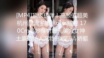 [MP4]顶级核弹！高颜值超美杭州上流名媛 Roses鲤鲤 170Cm曼妙身材爆乳美穴女神 土豪的私人宠物捆绑玩弄娇躯