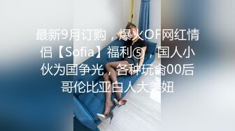 最新9月订购，爆火OF网红情侣【Sofia】福利⑤，国人小伙为国争光，各种玩肏00后哥伦比亚白人大美妞