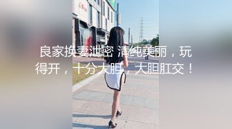 良家换妻泄密 清纯美丽，玩得开，十分大胆，大胆肛交！