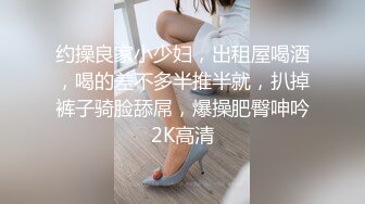 约操良家小少妇，出租屋喝酒，喝的差不多半推半就，扒掉裤子骑脸舔屌，爆操肥臀呻吟2K高清