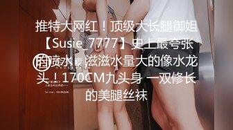 推特大网红！顶级大长腿御姐【Susie_7777】史上最夸张的喷水，滋滋水量大的像水龙头！170CM九头身 一双修长的美腿丝袜