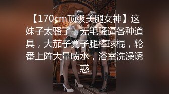 【170cm顶级美腿女神】这妹子太骚了，无毛骚逼各种道具，大茄子凳子腿棒球棍，轮番上阵大量喷水，浴室洗澡诱惑