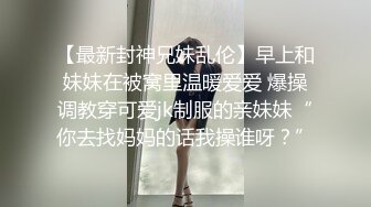 【最新封神兄妹乱伦】早上和妹妹在被窝里温暖爱爱 爆操调教穿可爱jk制服的亲妹妹“你去找妈妈的话我操谁呀？”