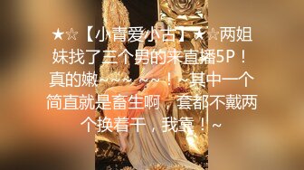 ★☆【小青爱小古】★☆两姐妹找了三个男的来直播5P！真的嫩~~~ ~~！~其中一个简直就是畜生啊，套都不戴两个换着干，我靠！~