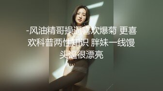 -风油精哥操逼喜欢爆菊 更喜欢科普两性知识 胖妹一线馒头逼很漂亮