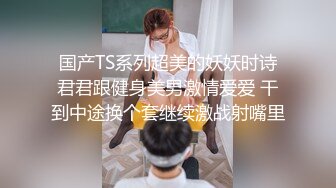 国产TS系列超美的妖妖时诗君君跟健身美男激情爱爱 干到中途换个套继续激战射嘴里