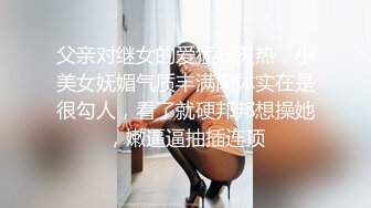 父亲对继女的爱猛烈炙热，小美女妩媚气质丰满肉体实在是很勾人，看了就硬邦邦想操她，嫩逼逼抽插连顶