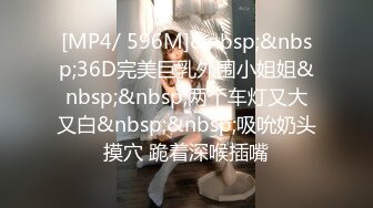 [MP4/ 596M]&nbsp;&nbsp;36D完美巨乳外围小姐姐&nbsp;&nbsp;两个车灯又大又白&nbsp;&nbsp;吸吮奶头摸穴 跪着深喉插嘴