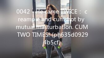 0042 - He came TWICE： creampie and cumshot by mutual masturbation. CUM TWO TIMES! (ph635d09294b5cf)