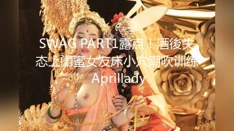 SWAG PART1露点！酒後失态上闺蜜女友床小穴潮吹训练 Aprillady