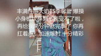 丰满性感大奶TS李馨蕾 爆操小身板纹身男，我受不了啦，再给我两分钟就完事了 你再扛着点，加速爆射 十分精彩！