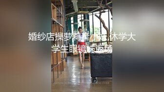 婚纱店操萝莉音小妹,休学大学生眼镜妹返场