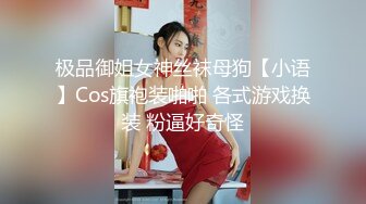 极品御姐女神丝袜母狗【小语】Cos旗袍装啪啪 各式游戏换装 粉逼好奇怪