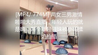 [MP4/ 774M] 两女三男激情啪啪大秀直播，年轻人玩的就是嗨，两个年轻骚妹被小哥揉奶抽插