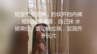 短发气质女神，豹纹开裆内裤，翘起屁股灌肠，自己抹 水骑乘位，震动棒拉珠，双洞齐开玩穴