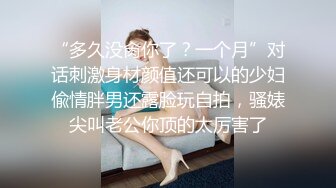 “多久没肏你了？一个月”对话刺激身材颜值还可以的少妇偸情胖男还露脸玩自拍，骚婊尖叫老公你顶的太厉害了