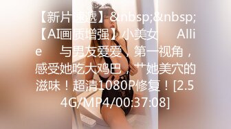 【新片速遞】&nbsp;&nbsp;【AI画质增强】小美女❤️Allie❤️与男友爱爱，第一视角，感受她吃大鸡巴，艹她美穴的滋味！超清1080P修复！[2.54G/MP4/00:37:08]