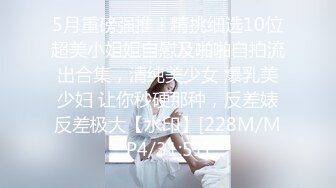 5月重磅强推！精挑细选10位超美小姐姐自慰及啪啪自拍流出合集，清纯美少女 爆乳美少妇 让你秒硬那种，反差婊反差极大【水印】[228M/MP4/31:51]