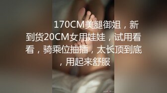 ❤️❤️170CM美腿御姐，新到货20CM女用娃娃，试用看看，骑乘位抽插，太长顶到底，用起来舒服