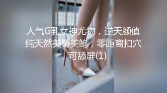 人气G乳女神尤物，逆天颜值纯天然美臀美鲍，零距离扣穴，可舔屏(1)