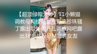 【超顶绿帽大神】91小懒猫调教母狗校花女友甄选珍珠骚丁露出取外卖开肛调教网吧露出3P激战极品M属性女友