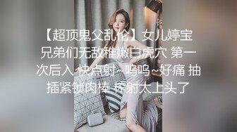 【超顶鬼父乱伦】女儿婷宝 兄弟们无敌稚嫩白虎穴 第一次后入 快点射~呜呜~好痛 抽插紧锁肉棒 榨射太上头了