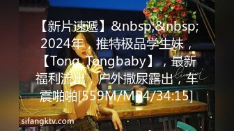 【新片速遞】&nbsp;&nbsp; 2024年，推特极品学生妹，【Tong_Tongbaby】，最新福利流出，户外撒尿露出，车震啪啪[559M/MP4/34:15]