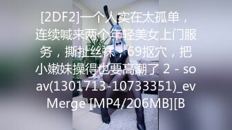 [2DF2]一个人实在太孤单，连续喊来两个年轻美女上门服务，撕扯丝袜，69抠穴，把小嫩妹操得也要高潮了 2 - soav(1301713-10733351)_evMerge [MP4/206MB][B