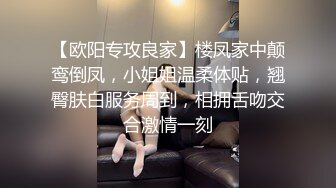 【欧阳专攻良家】楼凤家中颠鸾倒凤，小姐姐温柔体贴，翘臀肤白服务周到，相拥舌吻交合激情一刻