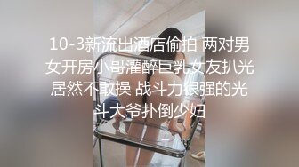 10-3新流出酒店偷拍 两对男女开房小哥灌醉巨乳女友扒光居然不敢操 战斗力很强的光斗大爷扑倒少妇