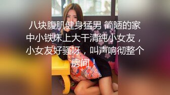 八块腹肌健身猛男 简陋的家中小铁床上大干清纯小女友，小女友好骚呀，叫声响彻整个房间！