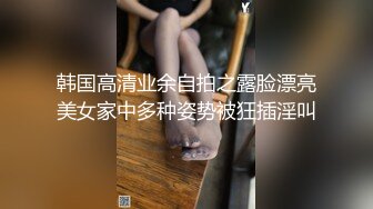 韩国高清业余自拍之露脸漂亮美女家中多种姿势被狂插淫叫