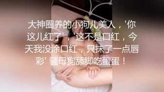 大神圈养的小狗儿美人，'你这儿红了'，'这不是口红，今天我没涂口红，只抹了一点唇彩' 骚母狗舔脚吃蛋蛋！