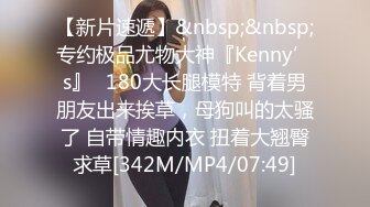 【新片速遞】&nbsp;&nbsp;专约极品尤物大神『Kenny’s』✅180大长腿模特 背着男朋友出来挨草，母狗叫的太骚了 自带情趣内衣 扭着大翘臀求草[342M/MP4/07:49]