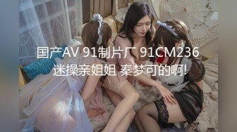 国产AV 91制片厂 91CM236 迷操亲姐姐 秦梦可的啊!