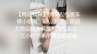 【鸭总侦探】(第3场)包夜车模小姐姐，69，修毛，极品尤物迎战大屌猛男两炮轰击，三小时下来干得腿都哆嗦