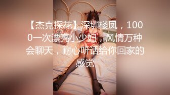 【杰克探花】深圳楼凤，1000一次漂亮小少妇，风情万种会聊天，耐心听话给你回家的感觉